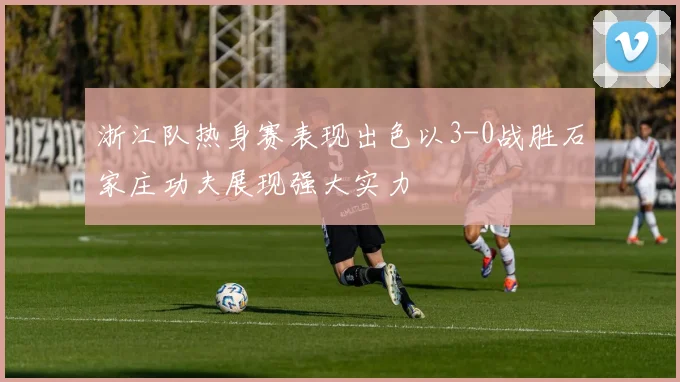浙江队热身赛表现出色以3-0战胜石家庄功夫展现强大实力