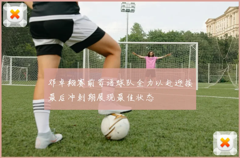 邓卓翔赛前寄语球队全力以赴迎接最后冲刺期展现最佳状态