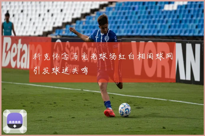 科克怀念马竞老球场红白相间球网引发球迷共鸣