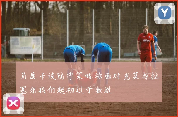 乌度卡谈防守策略称面对克莱与拉塞尔我们起初过于激进