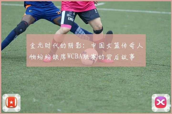 金元时代的阴影：中国女篮传奇人物纷纷缺席WCBA联赛的背后故事