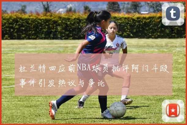 杜兰特回应前NBA球员批评阿门斗殴事件引发热议与争论