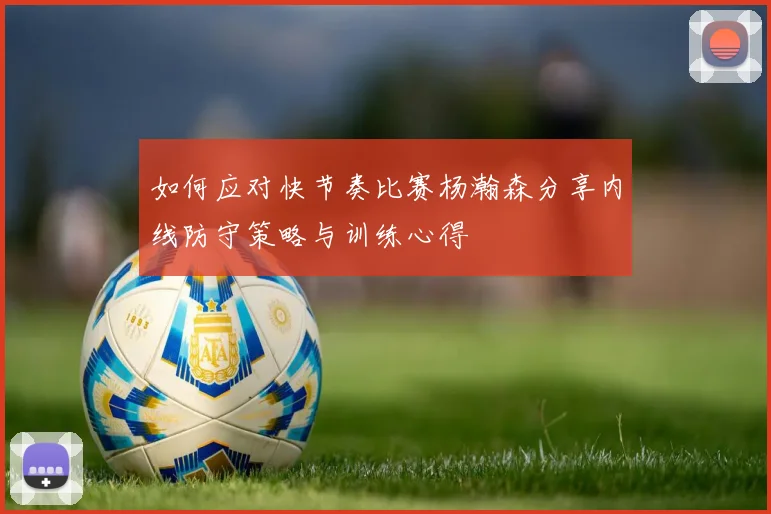 如何应对快节奏比赛杨瀚森分享内线防守策略与训练心得