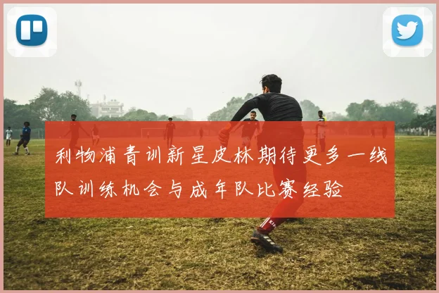 利物浦青训新星皮林期待更多一线队训练机会与成年队比赛经验