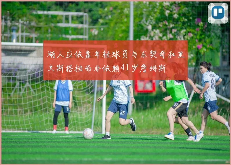 湖人应依靠年轻球员与东契奇和里夫斯搭档而非依赖41岁詹姆斯