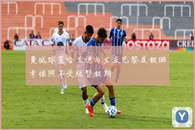 曼城球星哈兰德与女友巴黎度假晒幸福照享受短暂假期