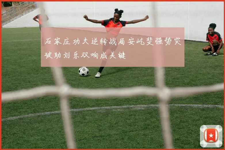 石家庄功夫逆转战局安屹斐强势突破助刘乐双响成关键