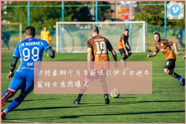 沙特豪掷千万年薪吸引伊卡尔迪冬窗转会意图曝光