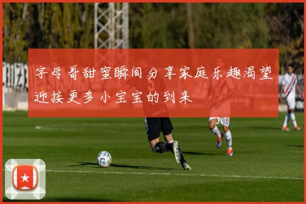 字母哥甜蜜瞬间分享家庭乐趣渴望迎接更多小宝宝的到来