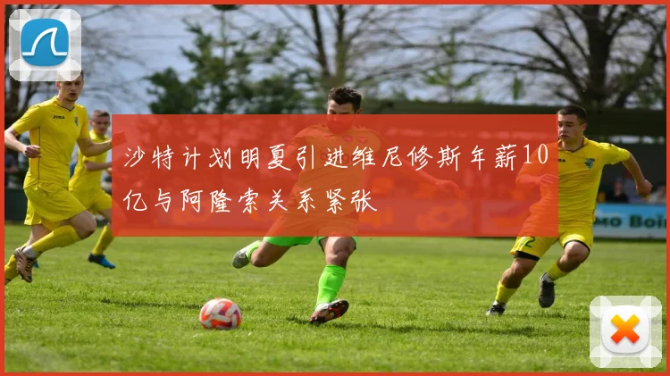 沙特计划明夏引进维尼修斯年薪10亿与阿隆索关系紧张