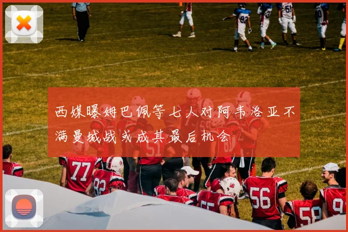 西媒曝姆巴佩等七人对阿韦洛亚不满曼城战或成其最后机会