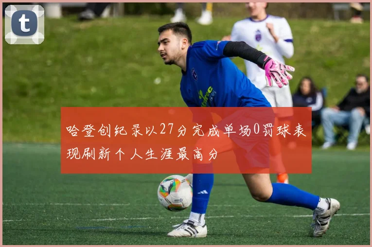 哈登创纪录以27分完成单场0罚球表现刷新个人生涯最高分