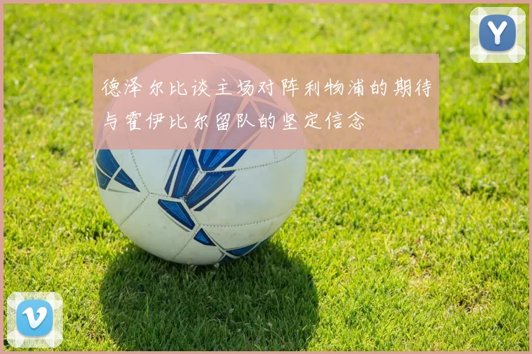 德泽尔比谈主场对阵利物浦的期待与霍伊比尔留队的坚定信念
