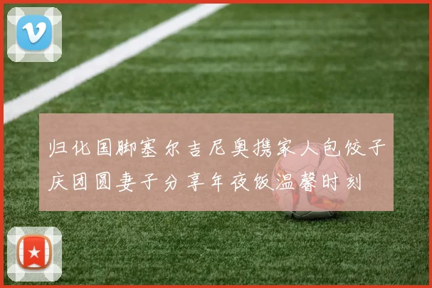 归化国脚塞尔吉尼奥携家人包饺子庆团圆妻子分享年夜饭温馨时刻