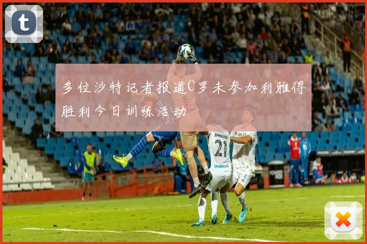 多位沙特记者报道C罗未参加利雅得胜利今日训练活动