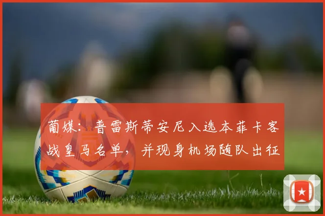 葡媒：普雷斯蒂安尼入选本菲卡客战皇马名单，并现身机场随队出征