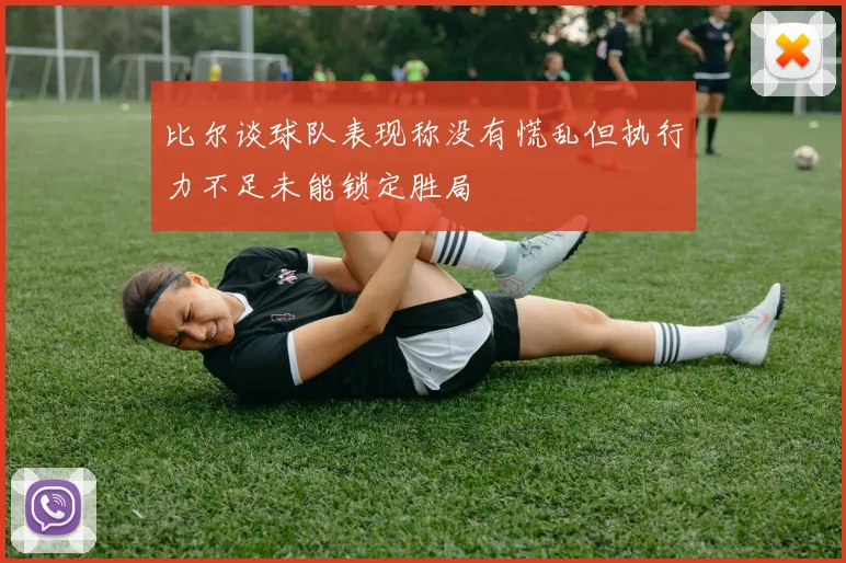 比尔谈球队表现称没有慌乱但执行力不足未能锁定胜局