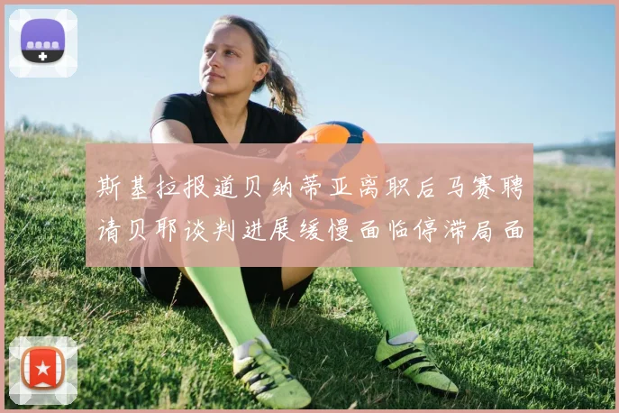 斯基拉报道贝纳蒂亚离职后马赛聘请贝耶谈判进展缓慢面临停滞局面