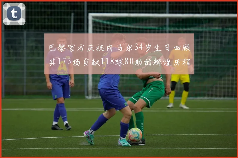 巴黎官方庆祝内马尔34岁生日回顾其173场贡献118球80助的辉煌历程