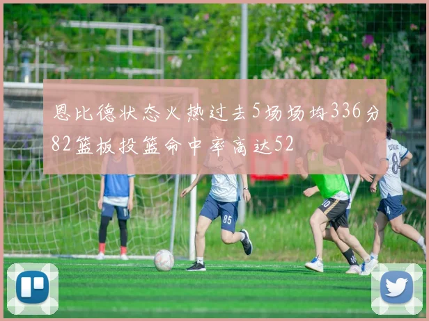 恩比德状态火热过去5场场均336分82篮板投篮命中率高达52