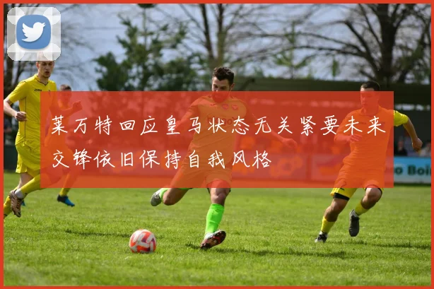 莱万特回应皇马状态无关紧要未来交锋依旧保持自我风格