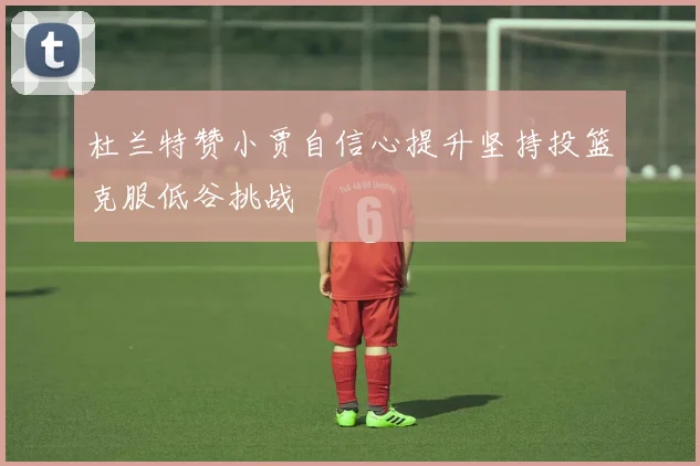 杜兰特赞小贾自信心提升坚持投篮克服低谷挑战