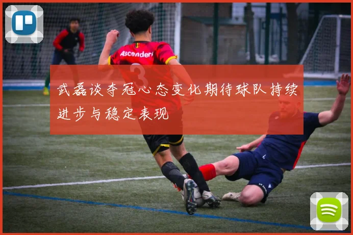武磊谈夺冠心态变化期待球队持续进步与稳定表现