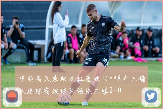 申花高天意助攻拉唐破门VAR介入确认进球有效球队领先三镇2-0
